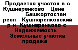 Продается участок в с.Кушнаренково › Цена ­ 300 000 - Башкортостан респ., Кушнаренковский р-н, Кушнаренково с. Недвижимость » Земельные участки продажа   